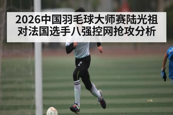 2026中国羽毛球大师赛陆光祖对法国选手八强控网抢攻分析